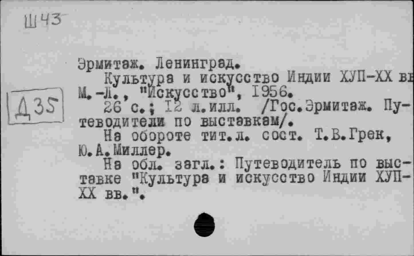 ﻿ШЧЗ

Эрмитаж. Ленинград.
Культура и искусство Индии ХУП-ХХ ві М.-Л., ’’Искусство", 1956.
26 с.; 12 л.илл. /Гос.Эрмитаж. Путеводители по выставкам/.
На обороте тит. л* с ост. Т. В. Грек, Ю.А» Миллер.
На обл. загл. : Путеводитель по выставке "Культура и искусство Индии ХУП-XX вв. ’’.